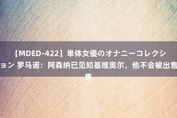 【MDED-422】単体女優のオナニーコレクション 罗马诺：阿森纳已见知基维奥尔，他不会被出售