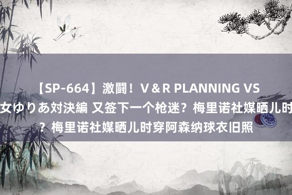 【SP-664】激闘！V＆R PLANNING VS MOODYZ 淫乱痴女ゆりあ対決編 又签下一个枪迷？梅里诺社媒晒儿时穿阿森纳球衣旧照