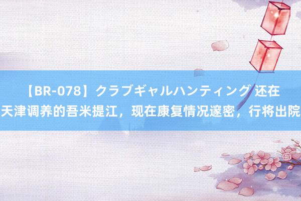 【BR-078】クラブギャルハンティング 还在天津调养的吾米提江，现在康复情况邃密，行将出院