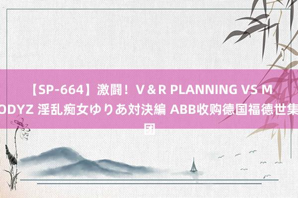 【SP-664】激闘！V＆R PLANNING VS MOODYZ 淫乱痴女ゆりあ対決編 ABB收购德国福德世集团