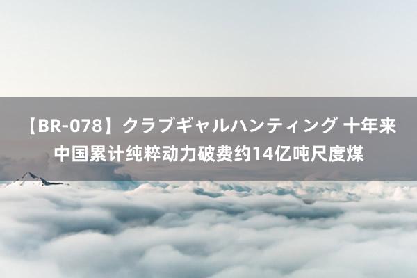 【BR-078】クラブギャルハンティング 十年来中国累计纯粹动力破费约14亿吨尺度煤