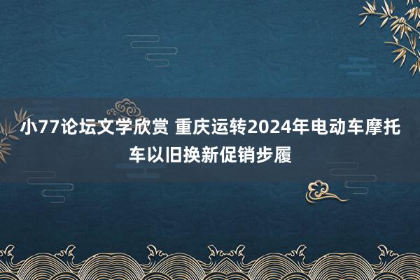 小77论坛文学欣赏 重庆运转2024年电动车摩托车以旧换新促销步履