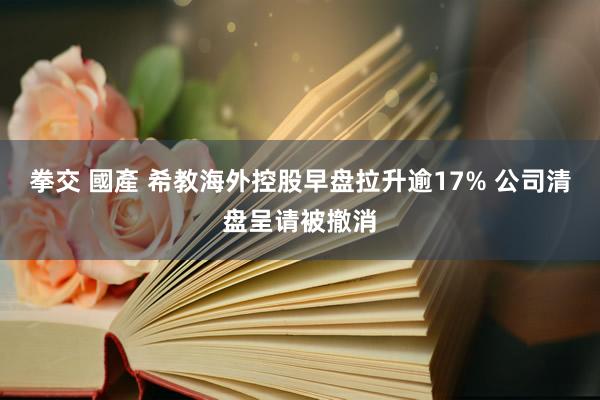 拳交 國產 希教海外控股早盘拉升逾17% 公司清盘呈请被撤消