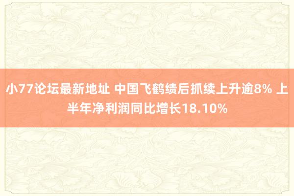 小77论坛最新地址 中国飞鹤绩后抓续上升逾8% 上半年净利润同比增长18.10%