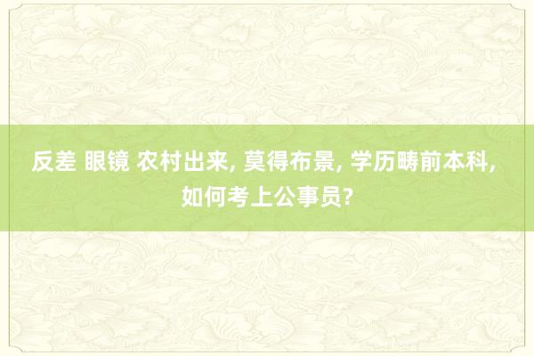 反差 眼镜 农村出来， 莫得布景， 学历畴前本科， 如何考上公事员?