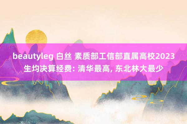 beautyleg 白丝 素质部工信部直属高校2023生均决算经费: 清华最高， 东北林大最少