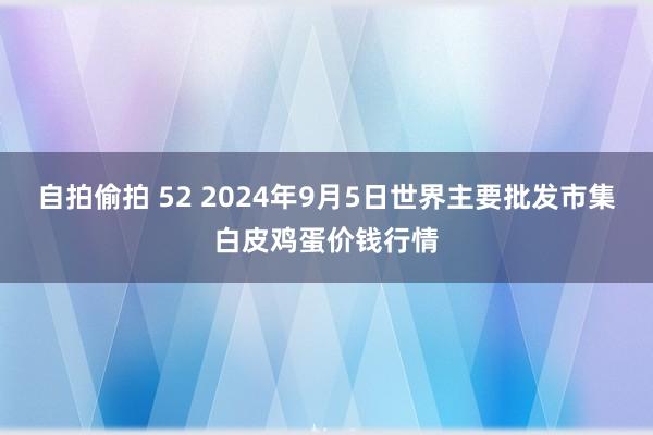 自拍偷拍 52 2024年9月5日世界主要批发市集白皮鸡蛋价钱行情