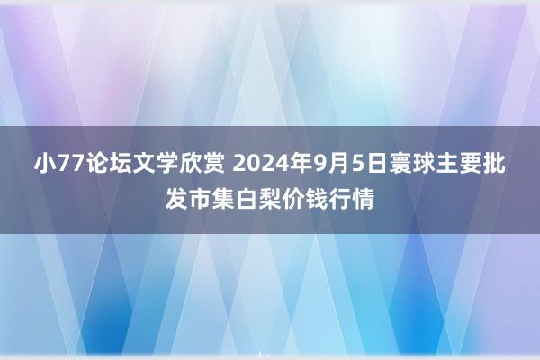 小77论坛文学欣赏 2024年9月5日寰球主要批发市集白梨价钱行情