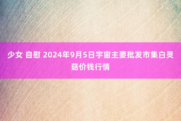 少女 自慰 2024年9月5日宇宙主要批发市集白灵菇价钱行情