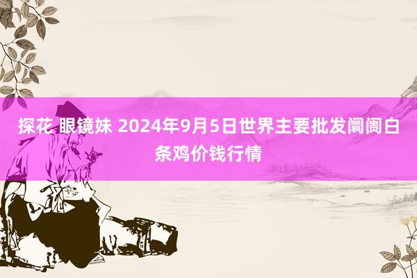 探花 眼镜妹 2024年9月5日世界主要批发阛阓白条鸡价钱行情