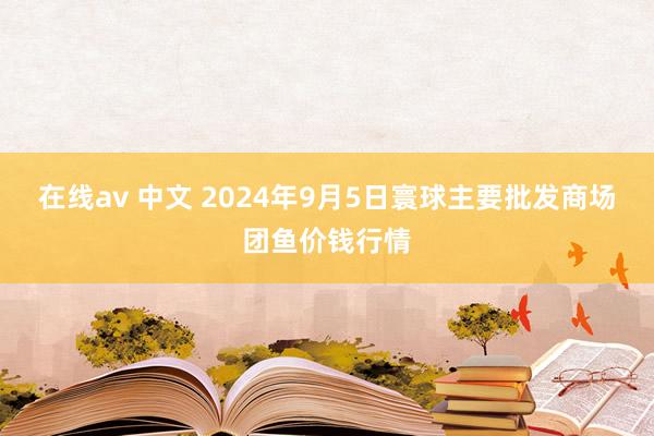 在线av 中文 2024年9月5日寰球主要批发商场团鱼价钱行情