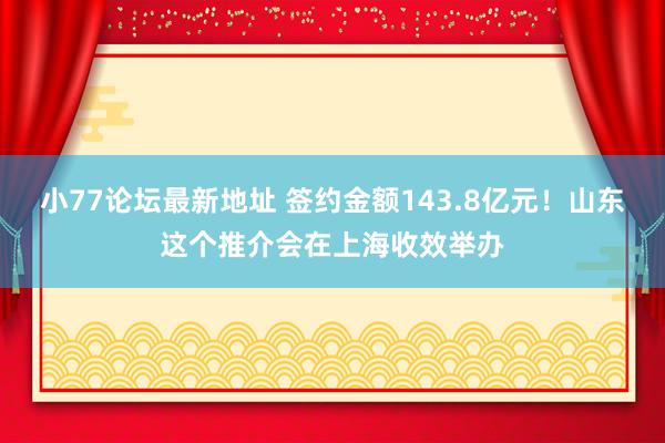 小77论坛最新地址 签约金额143.8亿元！山东这个推介会在上海收效举办