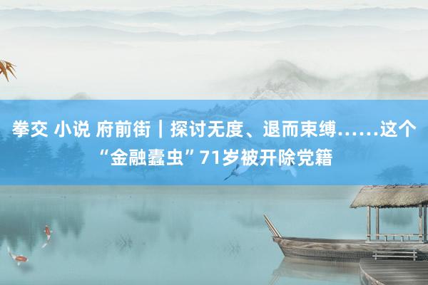 拳交 小说 府前街｜探讨无度、退而束缚……这个“金融蠹虫”71岁被开除党籍