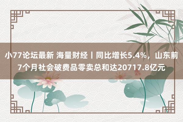 小77论坛最新 海量财经丨同比增长5.4%，山东前7个月社会破费品零卖总和达20717.8亿元