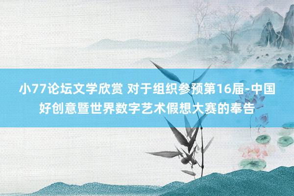 小77论坛文学欣赏 对于组织参预第16届-中国好创意暨世界数字艺术假想大赛的奉告