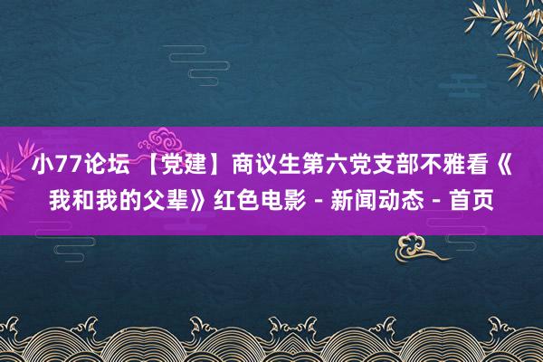 小77论坛 【党建】商议生第六党支部不雅看《我和我的父辈》红色电影－新闻动态－首页