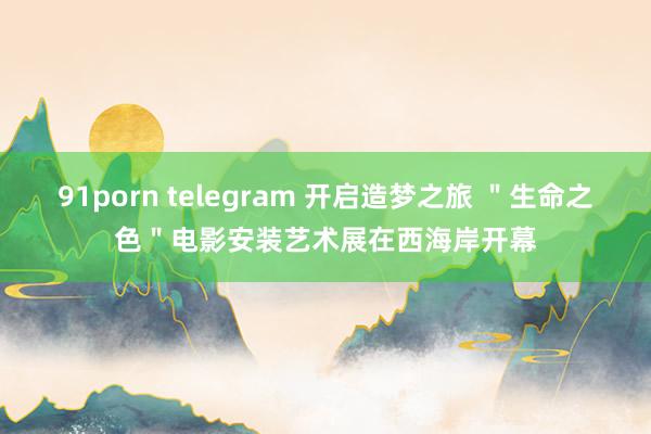 91porn telegram 开启造梦之旅 ＂生命之色＂电影安装艺术展在西海岸开幕