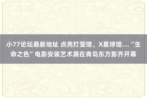 小77论坛最新地址 点亮灯笼馆、X星球馆…“生命之色”电影安装艺术展在青岛东方影齐开幕