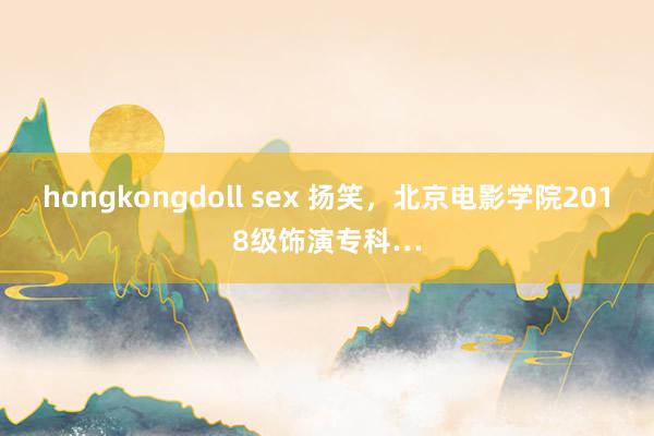 hongkongdoll sex 扬笑，北京电影学院2018级饰演专科…