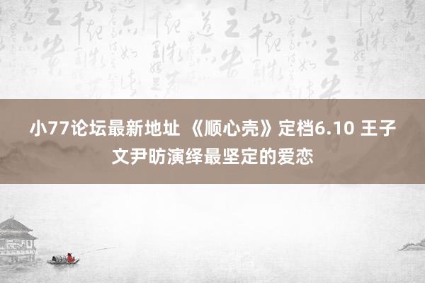 小77论坛最新地址 《顺心壳》定档6.10 王子文尹昉演绎最坚定的爱恋