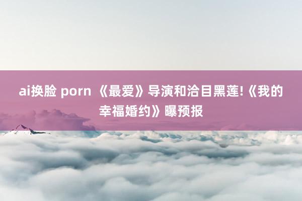 ai换脸 porn 《最爱》导演和洽目黑莲!《我的幸福婚约》曝预报