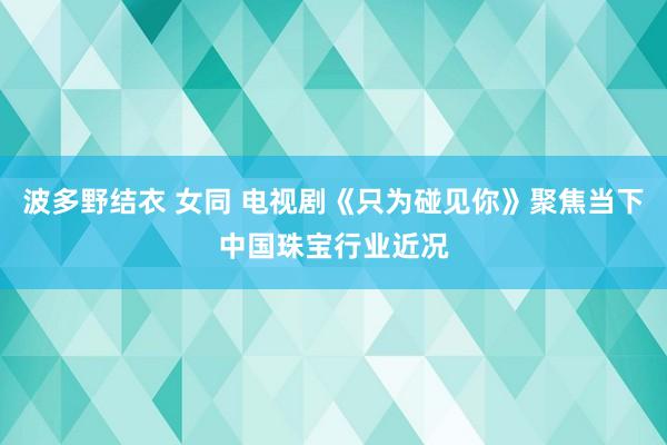 波多野结衣 女同 电视剧《只为碰见你》聚焦当下中国珠宝行业近况