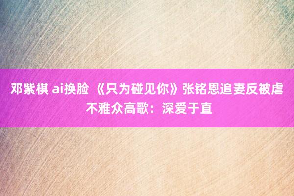 邓紫棋 ai换脸 《只为碰见你》张铭恩追妻反被虐 不雅众高歌：深爱于直