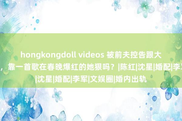 hongkongdoll videos 被前夫控告跟大夫相好，休养12亿，靠一首歌在春晚爆红的她狠吗？|陈红|沈星|婚配|李军|文娱圈|婚内出轨