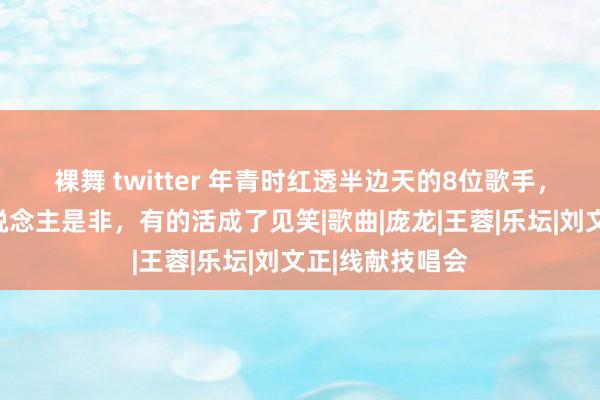 裸舞 twitter 年青时红透半边天的8位歌手，有的于今让东说念主是非，有的活成了见笑|歌曲|庞龙|王蓉|乐坛|刘文正|线献技唱会