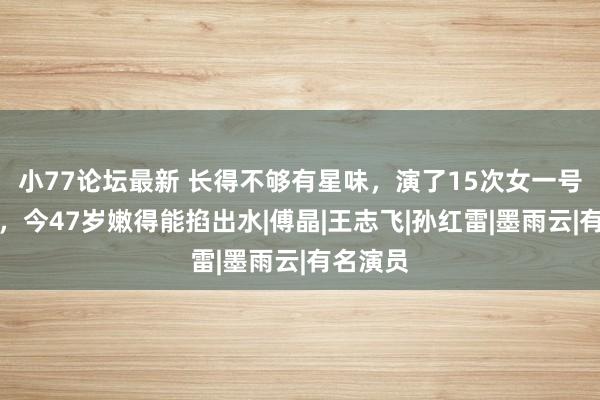 小77论坛最新 长得不够有星味，演了15次女一号也没红，今47岁嫩得能掐出水|傅晶|王志飞|孙红雷|墨雨云|有名演员