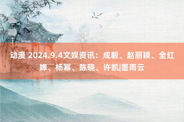 动漫 2024.9.4文娱资讯：成毅、赵丽颖、全红婵、杨幂、陈晓、许凯|墨雨云