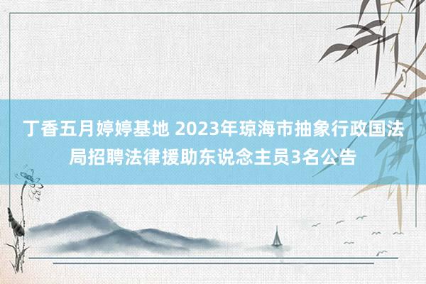 丁香五月婷婷基地 2023年琼海市抽象行政国法局招聘法律援助东说念主员3名公告