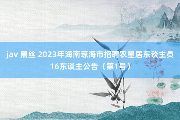 jav 黑丝 2023年海南琼海市招聘农垦居东谈主员16东谈主公告（第1号）