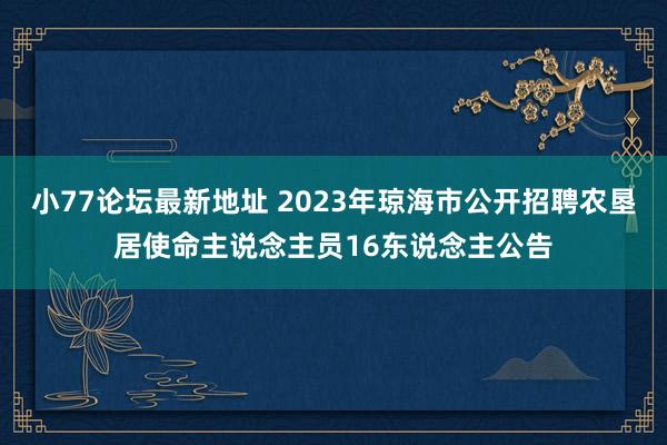 小77论坛最新地址 2023年琼海市公开招聘农垦居使命主说念主员16东说念主公告