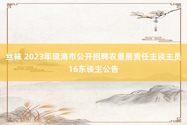 丝袜 2023年琼海市公开招聘农垦居责任主谈主员16东谈主公告