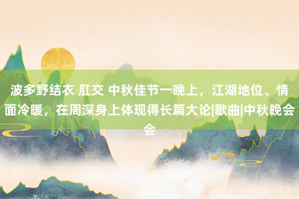 波多野结衣 肛交 中秋佳节一晚上，江湖地位、情面冷暖，在周深身上体现得长篇大论|歌曲|中秋晚会