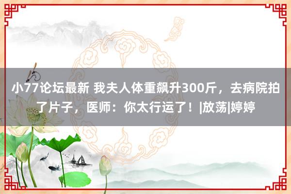 小77论坛最新 我夫人体重飙升300斤，去病院拍了片子，医师：你太行运了！|放荡|婷婷