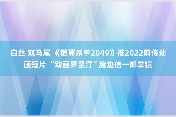 白丝 双马尾 《银翼杀手2049》推2022前传动画短片 “动画界昆汀”渡边信一郎掌镜