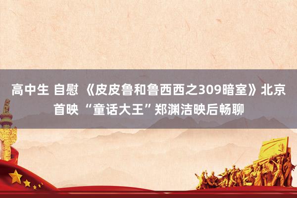 高中生 自慰 《皮皮鲁和鲁西西之309暗室》北京首映 “童话大王”郑渊洁映后畅聊