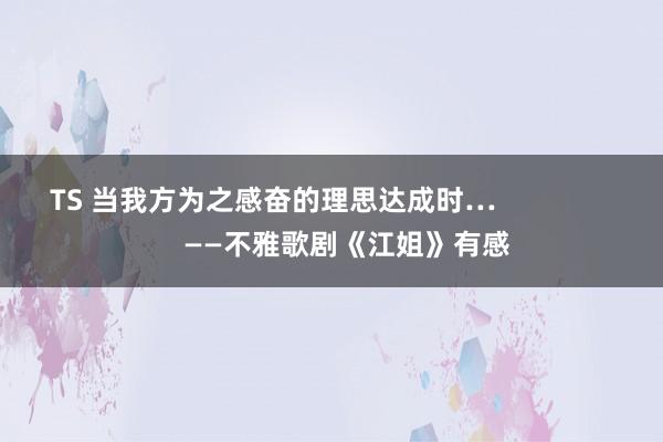 TS 当我方为之感奋的理思达成时…                   ——不雅歌剧《江姐》有感