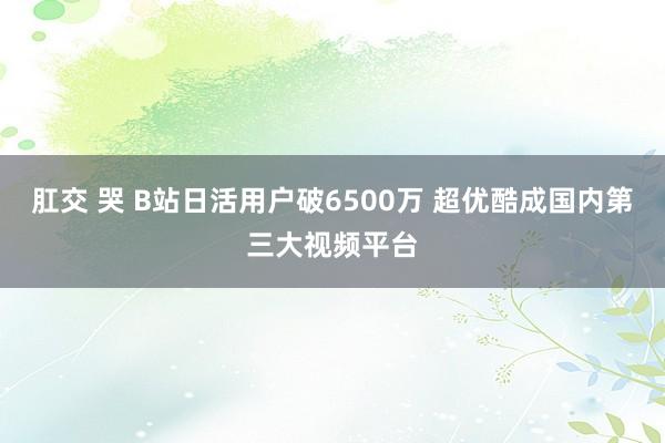 肛交 哭 B站日活用户破6500万 超优酷成国内第三大视频平台