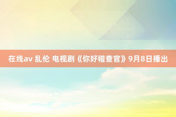 在线av 乱伦 电视剧《你好稽查官》9月8日播出