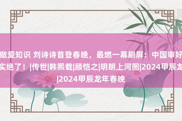 做爱知识 刘诗诗首登春晚，最燃一幕刷屏：中国审好意思确实绝了！|传世|韩熙载|顾恺之|明朗上河图|2024甲辰龙年春晚