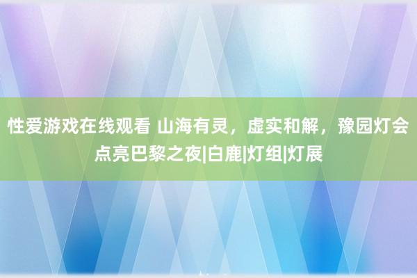 性爱游戏在线观看 山海有灵，虚实和解，豫园灯会点亮巴黎之夜|白鹿|灯组|灯展