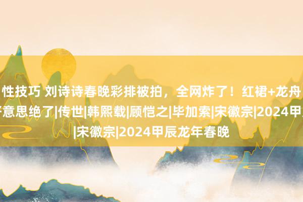 性技巧 刘诗诗春晚彩排被拍，全网炸了！红裙+龙舟，中国审好意思绝了|传世|韩熙载|顾恺之|毕加索|宋徽宗|2024甲辰龙年春晚